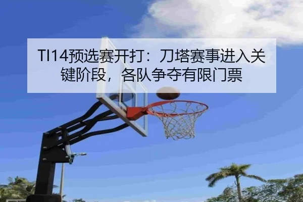 TI14预选赛开打：刀塔赛事进入关键阶段，各队争夺有限门票